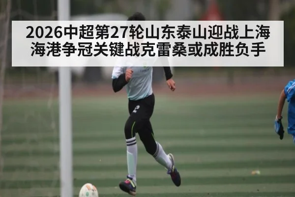 2026中超第27轮山东泰山迎战上海海港争冠关键战克雷桑或成胜负手（kaiyun）