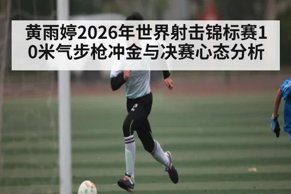 黄雨婷2026年世界射击锦标赛10米气步枪冲金与决赛心态分析（kaiyun）