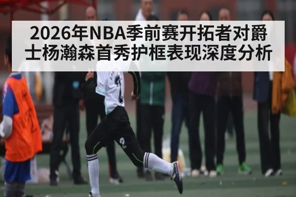 2026年NBA季前赛开拓者对爵士杨瀚森首秀护框表现深度分析